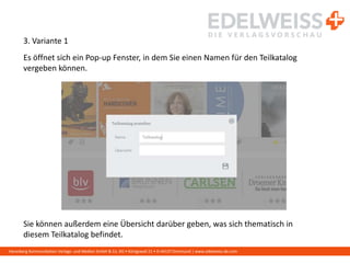Harenberg Kommunikation Verlags- und Medien GmbH & Co. KG • Königswall 21 • D-44137 Dortmund | www.edelweiss-de.com
3. Variante 1
Es öffnet sich ein Pop-up Fenster, in dem Sie einen Namen für den Teilkatalog
vergeben können.
Sie können außerdem eine Übersicht darüber geben, was sich thematisch in
diesem Teilkatalog befindet.
 