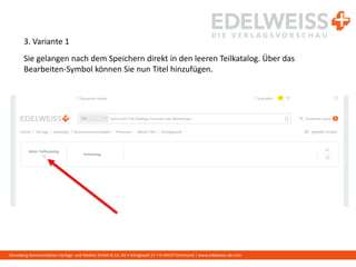 Harenberg Kommunikation Verlags- und Medien GmbH & Co. KG • Königswall 21 • D-44137 Dortmund | www.edelweiss-de.com
3. Variante 1
Sie gelangen nach dem Speichern direkt in den leeren Teilkatalog. Über das
Bearbeiten-Symbol können Sie nun Titel hinzufügen.
 