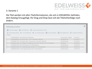 Harenberg Kommunikation Verlags- und Medien GmbH & Co. KG • Königswall 21 • D-44137 Dortmund | www.edelweiss-de.com
3. Variante 1
Die Titel werden mit allen Titelinformationen, die sich in EDELWEISS+ befinden,
dem Katalog hinzugefügt. Per Drag and Drop lässt sich die Titelreihenfolge noch
ändern.
 