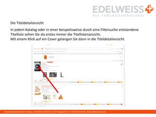 Harenberg Kommunikation Verlags- und Medien GmbH & Co. KG • Königswall 21 • D-44137 Dortmund | www.edelweiss-de.com
Die Titeldetailansicht
In jedem Katalog oder in einer beispielsweise durch eine Filtersuche entstandene
Titelliste sehen Sie als erstes immer die Titellistenansicht.
Mit einem Klick auf ein Cover gelangen Sie dann in die Titeldetailansicht.
 