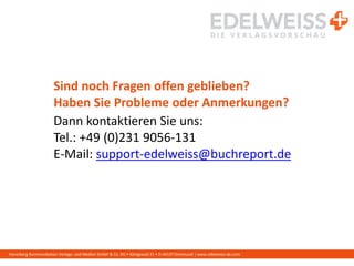 Harenberg Kommunikation Verlags- und Medien GmbH & Co. KG • Königswall 21 • D-44137 Dortmund | www.edelweiss-de.com
Sind noch Fragen offen geblieben?
Haben Sie Probleme oder Anmerkungen?
Dann kontaktieren Sie uns:
Tel.: +49 (0)231 9056-131
E-Mail: support-edelweiss@buchreport.de
 