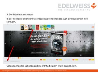 Harenberg Kommunikation Verlags- und Medien GmbH & Co. KG • Königswall 21 • D-44137 Dortmund | www.edelweiss-de.com
3. Der Präsentationsmodus
In der Titelleiste über der Präsentationsseite können Sie auch direkt zu einem Titel
springen.
Unten können Sie sich jederzeit mehr Inhalt zu den Titeln dazu klicken.
 