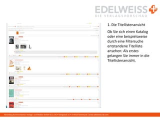 Harenberg Kommunikation Verlags- und Medien GmbH & Co. KG • Königswall 21 • D-44137 Dortmund | www.edelweiss-de.com
1. Die Titellistenansicht
Ob Sie sich einen Katalog
oder eine beispielsweise
durch eine Filtersuche
entstandene Titelliste
ansehen: Als erstes
gelangen Sie immer in die
Titellistenansicht.
 