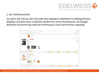 Harenberg Kommunikation Verlags- und Medien GmbH & Co. KG • Königswall 21 • D-44137 Dortmund | www.edelweiss-de.com
1. Die Titellistenansicht
Sie sehen alle Titel aus der Liste oder dem Katalog im Überblick mit bibliografischen
Angaben und dem Cover. Zusätzlich werden hier schon Illustrationen, die Spiegel-
Bestseller-Auszeichnung sowie die Verlinkung zu Lese-Communities angezeigt.
 