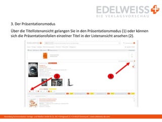 Harenberg Kommunikation Verlags- und Medien GmbH & Co. KG • Königswall 21 • D-44137 Dortmund | www.edelweiss-de.com
3. Der Präsentationsmodus
Über die Titellistenansicht gelangen Sie in den Präsentationsmodus (1) oder können
sich die Präsentationsfolien einzelner Titel in der Listenansicht ansehen (2).
12
 