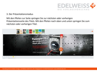 Harenberg Kommunikation Verlags- und Medien GmbH & Co. KG • Königswall 21 • D-44137 Dortmund | www.edelweiss-de.com
3. Der Präsentationsmodus
Mit den Pfeilen zur Seite springen Sie zur nächsten oder vorherigen
Präsentationsseite des Titels. Mit den Pfeilen nach oben und unten springen Sie zum
nächsten oder vorherigen Titel.
 
