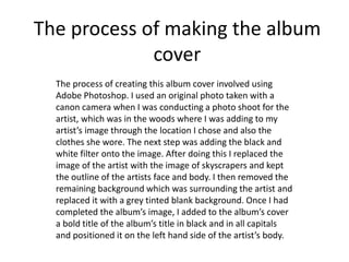The process of making the album
cover
The process of creating this album cover involved using
Adobe Photoshop. I used an original photo taken with a
canon camera when I was conducting a photo shoot for the
artist, which was in the woods where I was adding to my
artist’s image through the location I chose and also the
clothes she wore. The next step was adding the black and
white filter onto the image. After doing this I replaced the
image of the artist with the image of skyscrapers and kept
the outline of the artists face and body. I then removed the
remaining background which was surrounding the artist and
replaced it with a grey tinted blank background. Once I had
completed the album’s image, I added to the album’s cover
a bold title of the album’s title in black and in all capitals
and positioned it on the left hand side of the artist’s body.
 