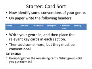 Starter: Card Sort
• Now identify some conventions of your genre.
• On paper write the following headers:
• Write your genre in, and then place the
relevant key cards in each section.
• Then add some more, but they must be
conventional
EXTENSION
• Group together the remaining cards. What groups did
you put them in?
Genre Costume Weaponry Transport Character
Types
Setting
 