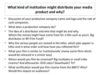 What kind of institution might distribute your media
product and why?
• Discussion of your production company name and logo and the role of
such companies.
• What does a production company do?
• The idea of a distributor and who that might be and why.
Where the money might have come from for a film such as yours. Big
distributor or BFI Film Fund?
• Why the various people are named in the titles- which jobs appear in
titles and in what order and how have you reflected this?
• What your film is similar to 'institutionally' (name some films which
would be released in a similar way)
• Where would you film be screened? Big multiplex or small indie
cinema? And afterwards- DVD sales? Downloads? TV?
• What certification would you film receive from the BBFC? Why?
Would this impact on audiences?
 