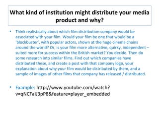 What kind of institution might distribute your media
product and why?
• Think realistically about which film distribution company would be
associated with your film. Would your film be one that would be a
‘blockbuster’, with popular actors, shown at the huge cinema chains
around the world? Or, is your film more alternative, quirky, independent –
suited more for success within the British market? You decide. Then do
some research into similar films. Find out which companies have
distributed these, and create a post with that company logo, your
explanation about why your film would be distributed by them, and a
sample of images of other films that company has released / distributed.
• Example: http://www.youtube.com/watch?
v=qNCFaIJ3pP8&feature=player_embedded
 