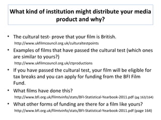 What kind of institution might distribute your media
product and why?
• The cultural test- prove that your film is British.
http://www.ukfilmcouncil.org.uk/culturaltestpoints
• Examples of films that have passed the cultural test (which ones
are similar to yours?)
http://www.ukfilmcouncil.org.uk/ctproductions
• If you have passed the cultural test, your film will be eligible for
tax breaks and you can apply for funding from the BFI Film
Fund.
• What films have done this?
http://www.bfi.org.uk/filmtvinfo/stats/BFI-Statistical-Yearbook-2011.pdf (pg 163/164)
• What other forms of funding are there for a film like yours?
http://www.bfi.org.uk/filmtvinfo/stats/BFI-Statistical-Yearbook-2011.pdf (page 164)
 