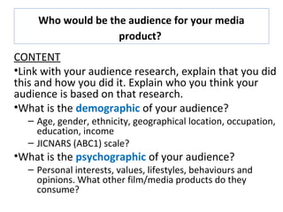 Who would be the audience for your media
product?
CONTENT
•Link with your audience research, explain that you did
this and how you did it. Explain who you think your
audience is based on that research.
•What is the demographic of your audience?
– Age, gender, ethnicity, geographical location, occupation,
education, income
– JICNARS (ABC1) scale?
•What is the psychographic of your audience?
– Personal interests, values, lifestyles, behaviours and
opinions. What other film/media products do they
consume?
 