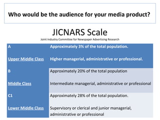 JICNARS Scale
Joint Industry Committee for Newspaper Advertising Research
A
Upper Middle Class
Approximately 3% of the total population.
Higher managerial, administrative or professional.
B
Middle Class
Approximately 20% of the total population
Intermediate managerial, administrative or professional
C1
Lower Middle Class
Approximately 28% of the total population.
Supervisory or clerical and junior managerial,
administrative or professional
Who would be the audience for your media product?
 