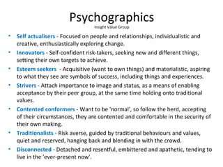 Psychographics
Insight Value Group
• Self actualisers - Focused on people and relationships, individualistic and
creative, enthusiastically exploring change.
• Innovators - Self-confident risk-takers, seeking new and different things,
setting their own targets to achieve.
• Esteem seekers - Acquisitive (want to own things) and materialistic, aspiring
to what they see are symbols of success, including things and experiences.
• Strivers - Attach importance to image and status, as a means of enabling
acceptance by their peer group, at the same time holding onto traditional
values.
• Contented conformers - Want to be 'normal', so follow the herd, accepting
of their circumstances, they are contented and comfortable in the security of
their own making.
• Traditionalists - Risk averse, guided by traditional behaviours and values,
quiet and reserved, hanging back and blending in with the crowd.
• Disconnected - Detached and resentful, embittered and apathetic, tending to
live in the 'ever-present now'.
 