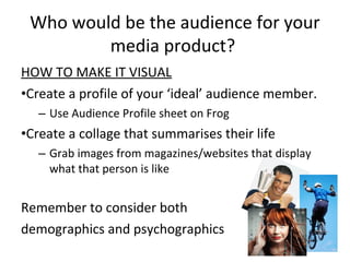 Who would be the audience for your
media product?
HOW TO MAKE IT VISUAL
•Create a profile of your ‘ideal’ audience member.
– Use Audience Profile sheet on Frog
•Create a collage that summarises their life
– Grab images from magazines/websites that display
what that person is like
Remember to consider both
demographics and psychographics
 
