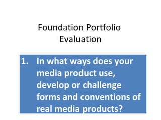 Foundation Portfolio
Evaluation
1. In what ways does your
media product use,
develop or challenge
forms and conventions of
real media products?
 