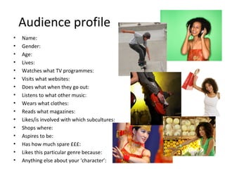 Audience profile
• Name:
• Gender:
• Age:
• Lives:
• Watches what TV programmes:
• Visits what websites:
• Does what when they go out:
• Listens to what other music:
• Wears what clothes:
• Reads what magazines:
• Likes/is involved with which subcultures:
• Shops where:
• Aspires to be:
• Has how much spare £££:
• Likes this particular genre because:
• Anything else about your ‘character’:
 