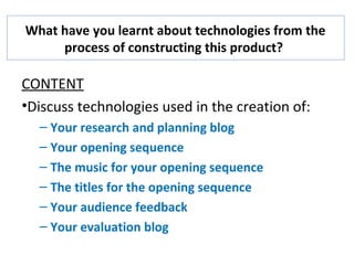 What have you learnt about technologies from the
process of constructing this product?
CONTENT
•Discuss technologies used in the creation of:
– Your research and planning blog
– Your opening sequence
– The music for your opening sequence
– The titles for the opening sequence
– Your audience feedback
– Your evaluation blog
 