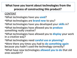 What have you learnt about technologies from the
process of constructing this product?
CONTENT
•What technologies have you used?
•What technologies are brand new to you?
•What technologies have you developed your skills in?
•What technologies have allowed you to produce
something really creative?
•What technologies have allowed you to display your work
in a creative way?
•What technologies need careful use or planning?
•Were there any times you had to do something again
because you hadn’t used the technology correctly?
•What have new technologies allowed you to do that old
ones wouldn’t?
 