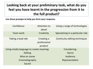 Looking back at your preliminary task, what do you
feel you have learnt in the progression from it to
the full product?
Confidence Attention to
detail
Using a range of technologies
Team work Creativity Specialising in a particular role
Taking a lead role Creating a
professional
product
Continuity editing techniques
Using media language to create meaning:
Editing
Mise en scene
Cinematography
Sound
Considering:
Genre
Audience
Representation
Use these prompts to help you form your response.
 