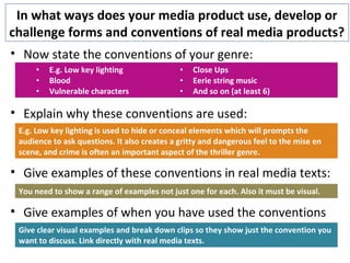 In what ways does your media product use, develop or
challenge forms and conventions of real media products?
• Now state the conventions of your genre:
• Explain why these conventions are used:
• Give examples of these conventions in real media texts:
• Give examples of when you have used the conventions
• E.g. Low key lighting
• Blood
• Vulnerable characters
• Close Ups
• Eerie string music
• And so on (at least 6)
E.g. Low key lighting is used to hide or conceal elements which will prompts the
audience to ask questions. It also creates a gritty and dangerous feel to the mise en
scene, and crime is often an important aspect of the thriller genre.
You need to show a range of examples not just one for each. Also it must be visual.
Give clear visual examples and break down clips so they show just the convention you
want to discuss. Link directly with real media texts.
 