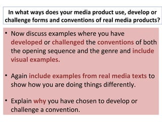 In what ways does your media product use, develop or
challenge forms and conventions of real media products?
• Now discuss examples where you have
developed or challenged the conventions of both
the opening sequence and the genre and include
visual examples.
• Again include examples from real media texts to
show how you are doing things differently.
• Explain why you have chosen to develop or
challenge a convention.
 