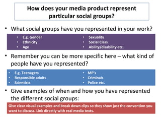 How does your media product represent
particular social groups?
• What social groups have you represented in your work?
• Remember you can be more specific here – what kind of
people have you represented?
• Give examples of when and how you have represented
the different social groups:
• E.g. Gender
• Ethnicity
• Age
• Sexuality
• Social Class
• Ability/disability etc.
• E.g. Teenagers
• Responsible adults
• Scientists
• MP’s
• Criminals
• Police etc.
Give clear visual examples and break down clips so they show just the convention you
want to discuss. Link directly with real media texts.
 