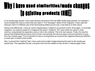 Why I have used similarities/made changes to existing products (NME) In my double page spread, I have used existing conventions from the NME double page spreads. For example, I have emulated the mise-en-scene that was used in “The Teenagers” edition of the magazine. I have used this because I think it is effective way of the band looking chilled out and cool- a key feature of indie culture.  Going to the differences, I have as column shaped layout, instead of a pure block of text. Once again, in my profile magazine, my audience asked for a magazine that wasn’t “cluttered”. So I have written the article in clear columns, using double line separators, just as I did in the contents. This is for two reasons. Firstly, the columns prevent that cluttered feel and gives room to read, and secondly the columns keep a reoccurring theme running from the contents page. This is important to have a running theme as it prevent the magazine looking too different on each part. It needs to look similar.  Also, to prevent the “cluttered” feel, I have used some smaller images featuring the band on the double pae spread also. This separates the text, and gives more fore the readers to look at than a massive page of text.  