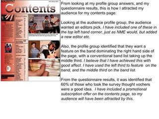 From looking at my profile group answers, and my questionnaire results, this is how I attracted my audience for my contents page: Looking at the audience profile group, the audience wanted an editors pick.  I have included one of these in the top left hand corner, just as NME would, but added a new editor etc. Also, the profile group identified that they want a feature on the band dominating the right hand side of the page, with a conventional band list taking up the middle third.  I believe that I have achieved this with good affect. I have used the left third to feature  on the band, and the middle third on the band list. From the questionnaire results, it was identified that 60% of those who took the survey thought vochers were a good idea.  I have included a promotional subscription offer on the contents page, so my audience will have been attracted by this. 