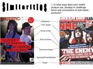 Masthead Cover Lines Pull  Quote  Rule of thirds Dominant Image Barcode/Price/Website Footer S i m i l a r i t i e s 1. In what ways does your media product use, develop or challenge forms and conventions of real media products? 