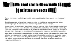 Why I have used similarities/made changes For my front cover, I was looking to emulate and change things that I have learned from the style of NME.  Similarities are quite universal to all magazines, in the way that they all have a masthead, footer, dominating image, etc. However I have tried to manipulate this into my own style.  Differences are something that I have chosen to do. For example, I have chosen to show only half of my band on the front cover. I have done this because I think it is good to keep the element of surprise. By doing this, the readers know that there will be ore featured inside the magazine. NME don’t normally do this, and I have challenged the conventions of normal published magazines, and I think it has worked. Also, I have put my flasher in the right third of the page, towards the top. NME always have theirs in the left third, normally covering the artist. I dislike this, and think it takes away from the dominating image. Once again, I have chosen to challenge the trend taken by my inspiration magazine NME, and I think it has worked. My flasher works to good effect, is dominating, even if it is not where conventional magazines would place it. to existing products (NME) 