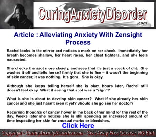 Article : Alleviating Anxiety With Zensight
                       Process
Rachel looks in the mirror and notices a mark on her cheek. Immediately her
breath becomes shallow, her heart races, her chest tightens, and she feels
nauseated.

She checks the spot more closely, and sees that it’s just a speck of dirt. She
washes it off and tells herself firmly that she is fine – it wasn’t the beginning
of skin cancer, it was nothing. It’s gone. She is okay.

Although she keeps telling herself she is okay, hours later, Rachel still
doesn’t feel okay. What if seeing that spot was a “sign”?

What is she is about to develop skin cancer? What if she already has skin
cancer and she just hasn’t seen it yet? Should she go see her doctor?

Recurring thoughts of cancer hover in the back of her mind for the rest of the
day. Weeks later she notices she is still spending an increased amount of
time inspecting her skin for unusual marks or blemishes.
                               Click Here
 