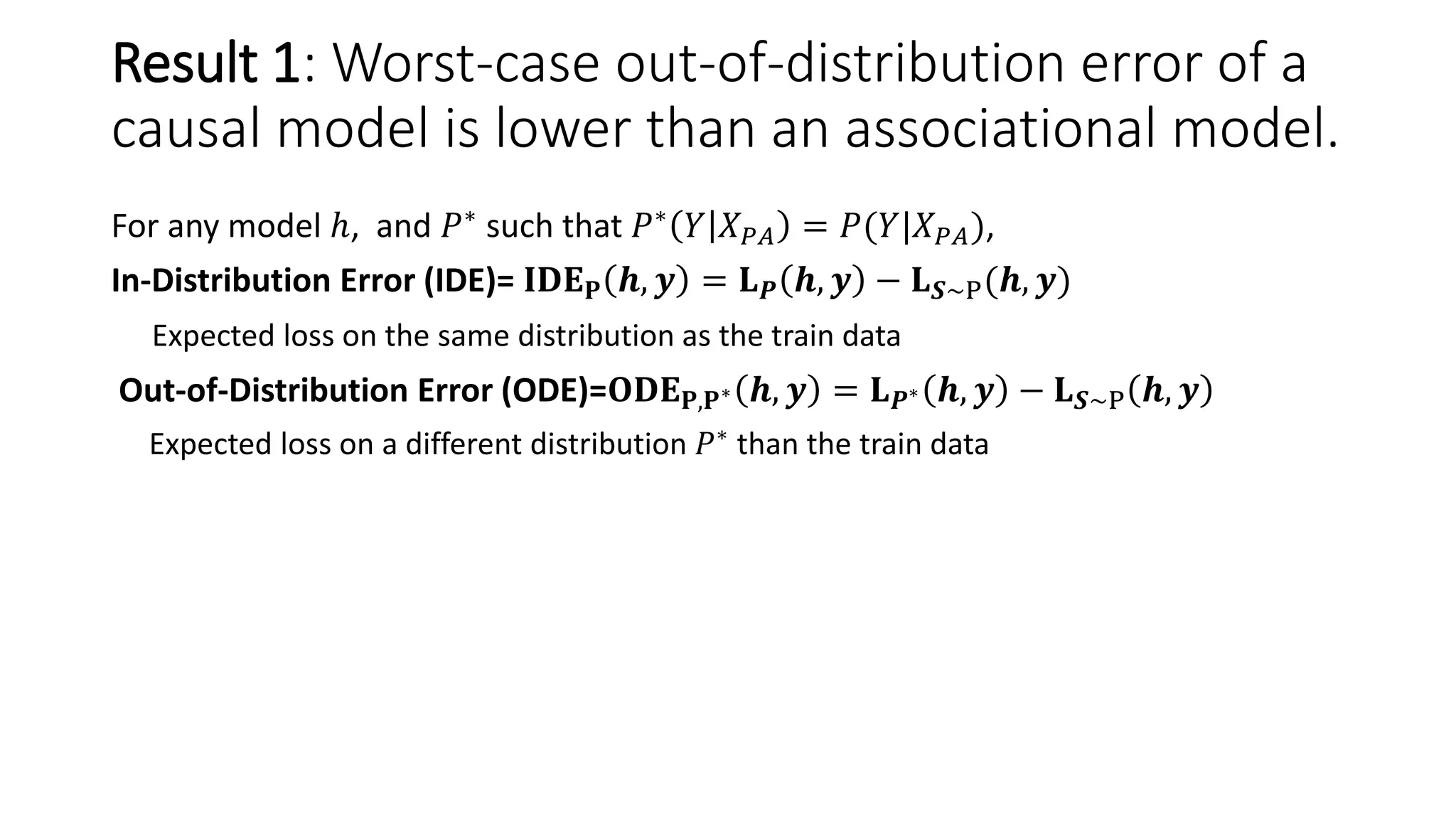 For any model ℎ, and 𝑃∗ such that 𝑃∗ 𝑌 𝑋 𝑃𝐴 = 𝑃(𝑌|𝑋 𝑃𝐴),
In-Distribution Error (IDE)= 𝐈𝐃𝐄 𝐏 𝒉, 𝒚 = 𝐋 𝑷 𝒉, 𝒚 − 𝐋 𝑺∼P(𝒉, 𝒚)
Expected loss on the same distribution as the train data
Out-of-Distribution Error (ODE)=𝐎𝐃𝐄 𝐏,𝐏∗ 𝒉, 𝒚 = 𝐋 𝑷∗ 𝒉, 𝒚 − 𝐋 𝑺∼P 𝒉, 𝒚
Expected loss on a different distribution 𝑃∗
than the train data
Result 1: Worst-case out-of-distribution error of a
causal model is lower than an associational model.
 