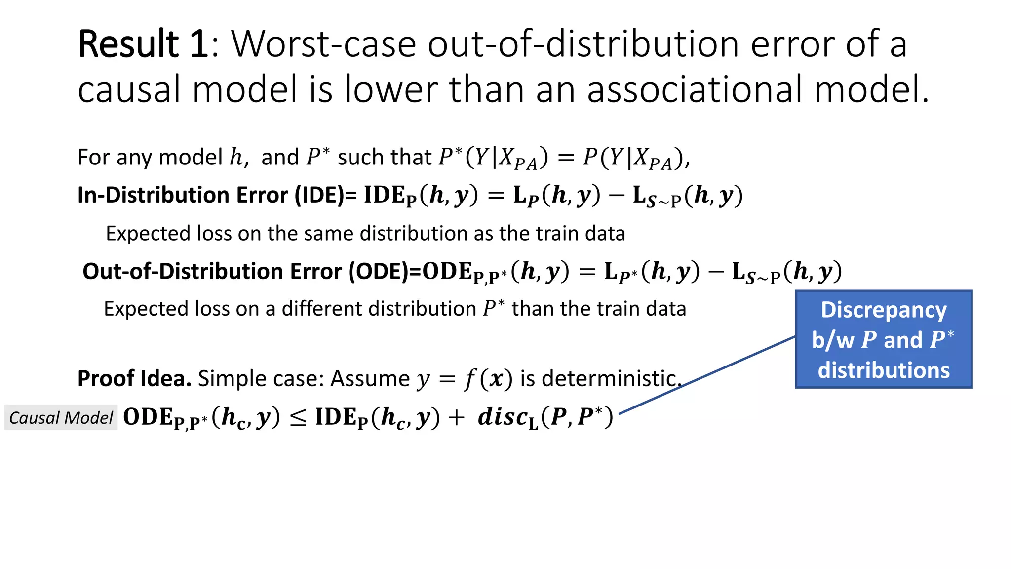 For any model ℎ, and 𝑃∗ such that 𝑃∗ 𝑌 𝑋 𝑃𝐴 = 𝑃(𝑌|𝑋 𝑃𝐴),
In-Distribution Error (IDE)= 𝐈𝐃𝐄 𝐏 𝒉, 𝒚 = 𝐋 𝑷 𝒉, 𝒚 − 𝐋 𝑺∼P(𝒉, 𝒚)
Expected loss on the same distribution as the train data
Out-of-Distribution Error (ODE)=𝐎𝐃𝐄 𝐏,𝐏∗ 𝒉, 𝒚 = 𝐋 𝑷∗ 𝒉, 𝒚 − 𝐋 𝑺∼P 𝒉, 𝒚
Expected loss on a different distribution 𝑃∗
than the train data
Proof Idea. Simple case: Assume 𝑦 = 𝑓(𝒙) is deterministic.
𝐎𝐃𝐄 𝐏,𝐏∗ 𝒉 𝐜, 𝒚 ≤ 𝐈𝐃𝐄 𝐏(𝒉 𝒄, 𝒚) + 𝒅𝒊𝒔𝒄 𝐋 𝑷, 𝑷∗
Discrepancy
b/w 𝑷 and 𝑷∗
distributions
Causal Model
Result 1: Worst-case out-of-distribution error of a
causal model is lower than an associational model.
 