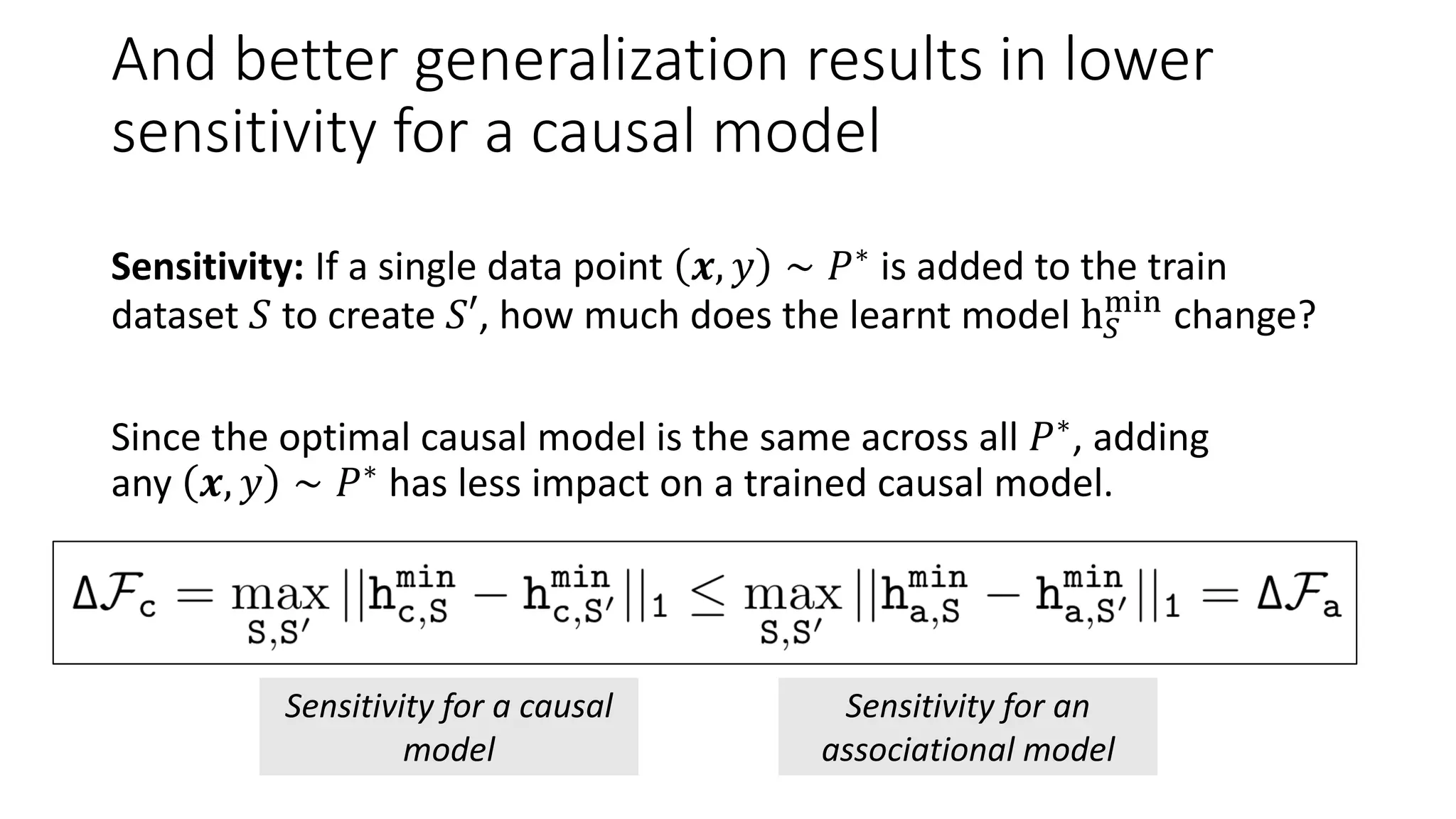 And better generalization results in lower
sensitivity for a causal model
Sensitivity: If a single data point 𝒙, 𝑦 ∼ 𝑃∗ is added to the train
dataset 𝑆 to create 𝑆′, how much does the learnt model h 𝑆
min
change?
Since the optimal causal model is the same across all 𝑃∗
, adding
any 𝒙, 𝑦 ∼ 𝑃∗ has less impact on a trained causal model.
Sensitivity for a causal
model
Sensitivity for an
associational model
 