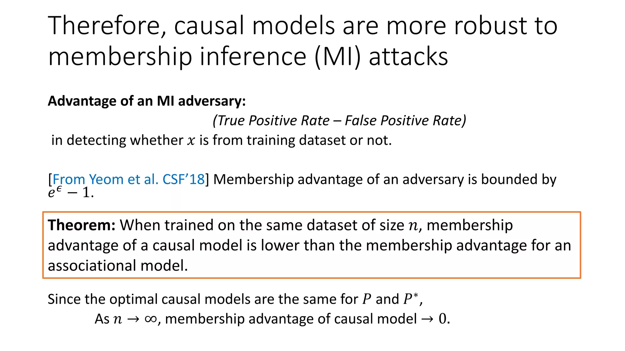 Therefore, causal models are more robust to
membership inference (MI) attacks
Advantage of an MI adversary:
(True Positive Rate – False Positive Rate)
in detecting whether 𝑥 is from training dataset or not.
[From Yeom et al. CSF’18] Membership advantage of an adversary is bounded by
𝑒 𝜖
− 1.
Since the optimal causal models are the same for 𝑃 and 𝑃∗,
As 𝑛 → ∞, membership advantage of causal model → 0.
Theorem: When trained on the same dataset of size 𝑛, membership
advantage of a causal model is lower than the membership advantage for an
associational model.
 