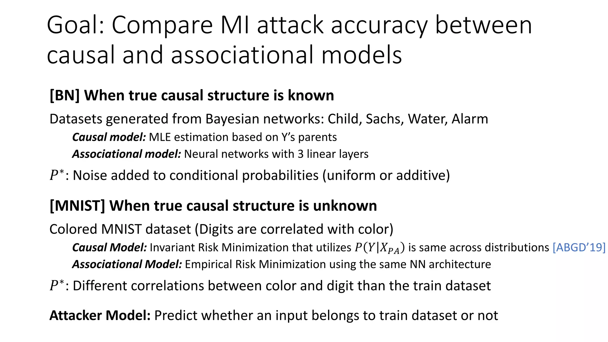 Goal: Compare MI attack accuracy between
causal and associational models
[BN] When true causal structure is known
Datasets generated from Bayesian networks: Child, Sachs, Water, Alarm
Causal model: MLE estimation based on Y’s parents
Associational model: Neural networks with 3 linear layers
𝑃∗: Noise added to conditional probabilities (uniform or additive)
[MNIST] When true causal structure is unknown
Colored MNIST dataset (Digits are correlated with color)
Causal Model: Invariant Risk Minimization that utilizes 𝑃 𝑌 𝑋 𝑃𝐴 is same across distributions [ABGD’19]
Associational Model: Empirical Risk Minimization using the same NN architecture
𝑃∗: Different correlations between color and digit than the train dataset
Attacker Model: Predict whether an input belongs to train dataset or not
 