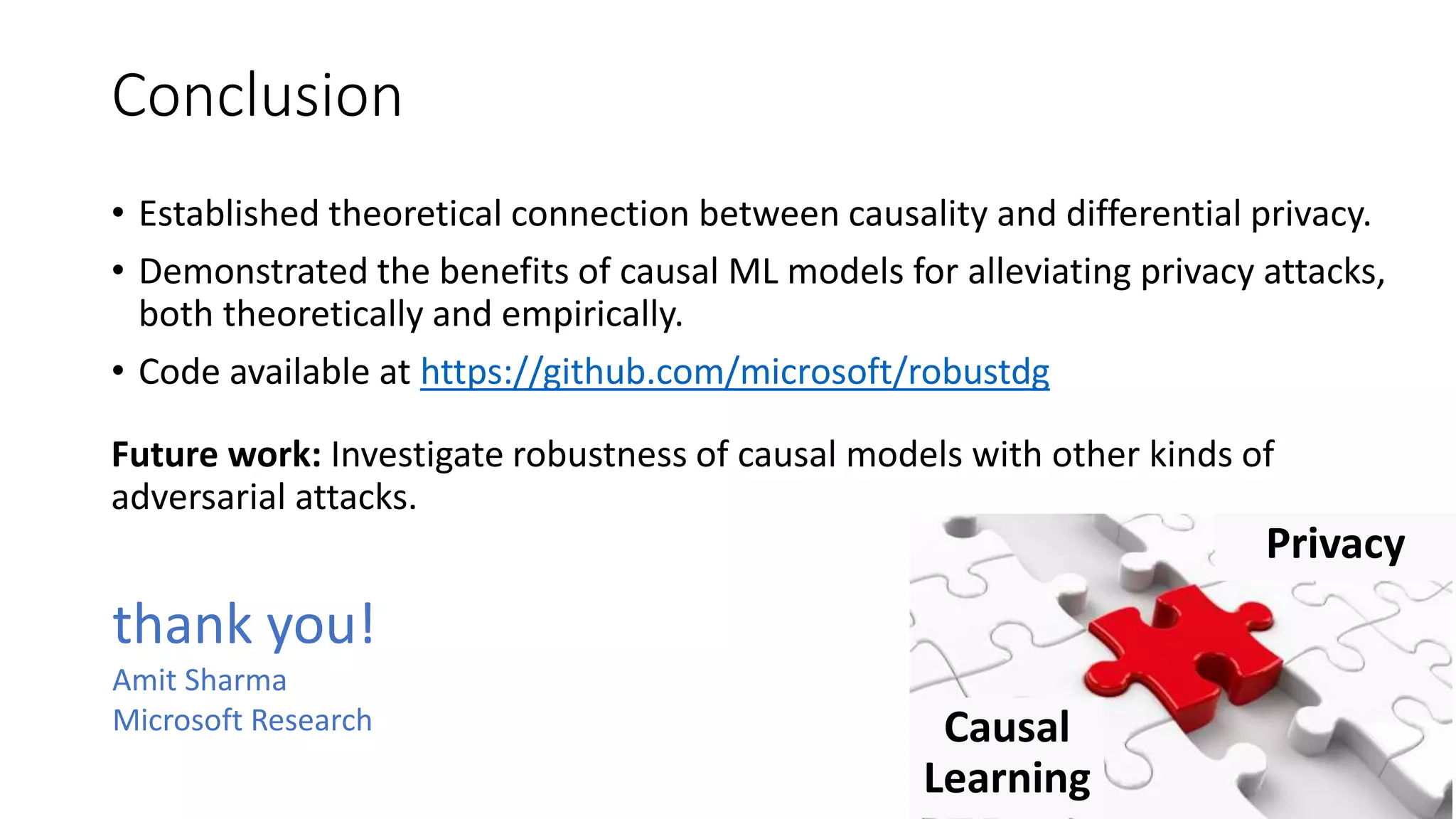 Conclusion
• Established theoretical connection between causality and differential privacy.
• Demonstrated the benefits of causal ML models for alleviating privacy attacks,
both theoretically and empirically.
• Code available at https://github.com/microsoft/robustdg
Future work: Investigate robustness of causal models with other kinds of
adversarial attacks.
Causal
Learning
Privacy
thank you!
Amit Sharma
Microsoft Research
 
