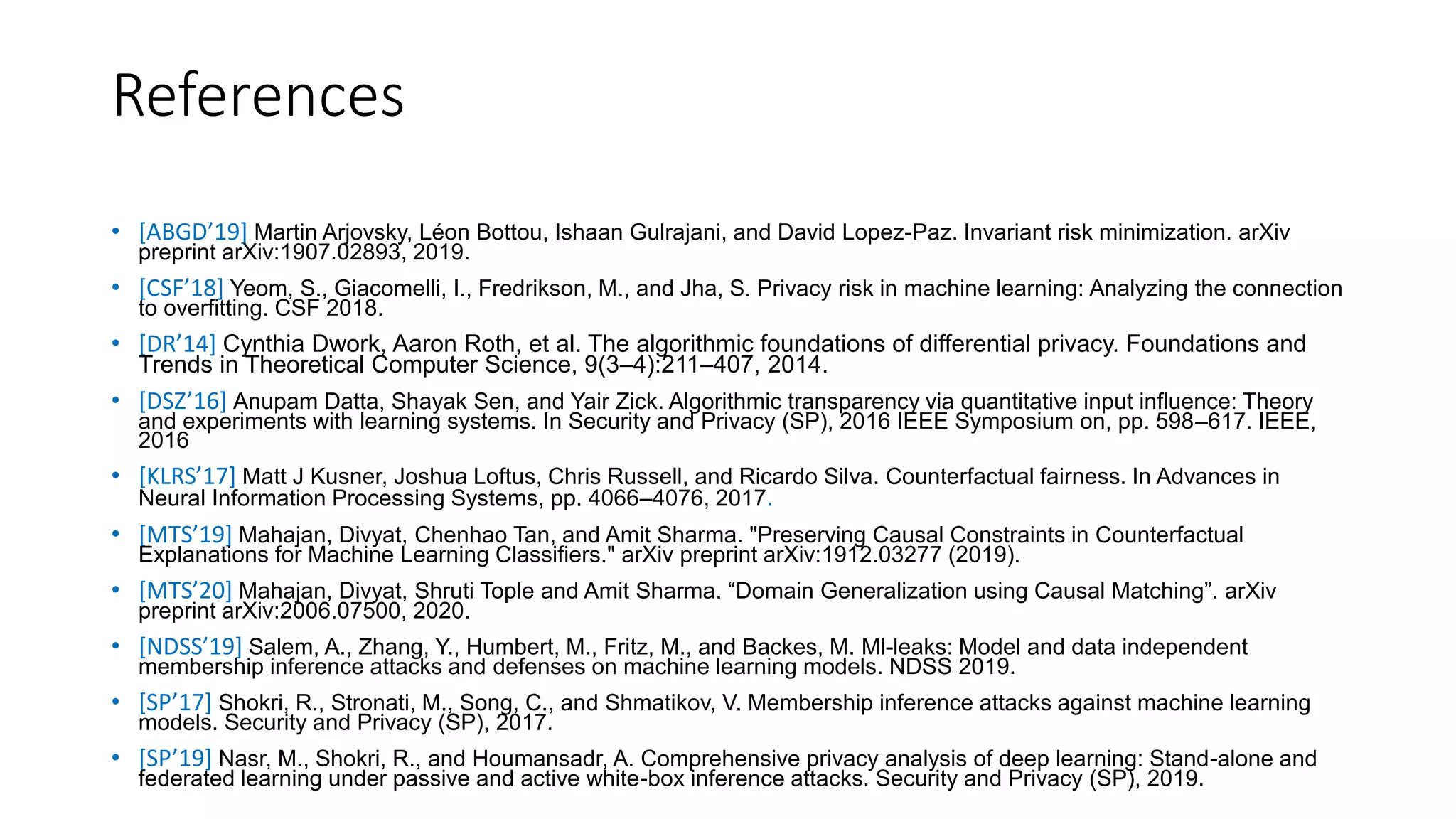 References
• [ABGD’19] Martin Arjovsky, Léon Bottou, Ishaan Gulrajani, and David Lopez-Paz. Invariant risk minimization. arXiv
preprint arXiv:1907.02893, 2019.
• [CSF’18] Yeom, S., Giacomelli, I., Fredrikson, M., and Jha, S. Privacy risk in machine learning: Analyzing the connection
to overfitting. CSF 2018.
• [DR’14] Cynthia Dwork, Aaron Roth, et al. The algorithmic foundations of differential privacy. Foundations and
Trends in Theoretical Computer Science, 9(3–4):211–407, 2014.
• [DSZ’16] Anupam Datta, Shayak Sen, and Yair Zick. Algorithmic transparency via quantitative input influence: Theory
and experiments with learning systems. In Security and Privacy (SP), 2016 IEEE Symposium on, pp. 598–617. IEEE,
2016
• [KLRS’17] Matt J Kusner, Joshua Loftus, Chris Russell, and Ricardo Silva. Counterfactual fairness. In Advances in
Neural Information Processing Systems, pp. 4066–4076, 2017.
• [MTS’19] Mahajan, Divyat, Chenhao Tan, and Amit Sharma. "Preserving Causal Constraints in Counterfactual
Explanations for Machine Learning Classifiers." arXiv preprint arXiv:1912.03277 (2019).
• [MTS’20] Mahajan, Divyat, Shruti Tople and Amit Sharma. “Domain Generalization using Causal Matching”. arXiv
preprint arXiv:2006.07500, 2020.
• [NDSS’19] Salem, A., Zhang, Y., Humbert, M., Fritz, M., and Backes, M. Ml-leaks: Model and data independent
membership inference attacks and defenses on machine learning models. NDSS 2019.
• [SP’17] Shokri, R., Stronati, M., Song, C., and Shmatikov, V. Membership inference attacks against machine learning
models. Security and Privacy (SP), 2017.
• [SP’19] Nasr, M., Shokri, R., and Houmansadr, A. Comprehensive privacy analysis of deep learning: Stand-alone and
federated learning under passive and active white-box inference attacks. Security and Privacy (SP), 2019.
 