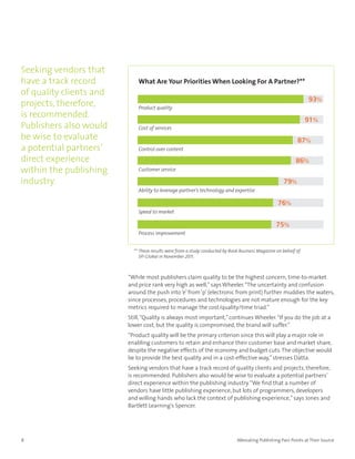 Seeking vendors that
have a track record          What Are Your Priorities When Looking For A Partner?**
of quality clients and
                                                                                                                  93%
projects, therefore,         Product quality
is recommended.
                                                                                                                 91%
Publishers also would        Cost of services
be wise to evaluate                                                                                          87%
a potential partners’        Control over content

direct experience                                                                                           86%
within the publishing        Customer service

industry.                                                                                            79%
                             Ability to leverage partner’s technology and expertise

                                                                                                   76%
                             Speed to market

                                                                                                  75%
                             Process improvement


                           ** These results were from a study conducted by Book Business Magazine on behalf of
                              SPi Global in November 2011.



                         “While most publishers claim quality to be the highest concern, time-to-market
                         and price rank very high as well,” says Wheeler. “The uncertainty and confusion
                         around the push into ‘e’ from ‘p’ (electronic from print) further muddies the waters,
                         since processes, procedures and technologies are not mature enough for the key
                         metrics required to manage the cost/quality/time triad.”
                         Still, “Quality is always most important,” continues Wheeler. “If you do the job at a
                         lower cost, but the quality is compromised, the brand will suffer.”
                         “Product quality will be the primary criterion since this will play a major role in
                         enabling customers to retain and enhance their customer base and market share,
                         despite the negative effects of the economy and budget cuts. The objective would
                         be to provide the best quality and in a cost-effective way,” stresses Datta.
                         Seeking vendors that have a track record of quality clients and projects, therefore,
                         is recommended. Publishers also would be wise to evaluate a potential partners’
                         direct experience within the publishing industry. “We find that a number of
                         vendors have little publishing experience, but lots of programmers, developers
                         and willing hands who lack the context of publishing experience,” says Jones and
                         Bartlett Learning’s Spencer.




8                                                                             Alleviating Publishing Pain Points at Their Source
 