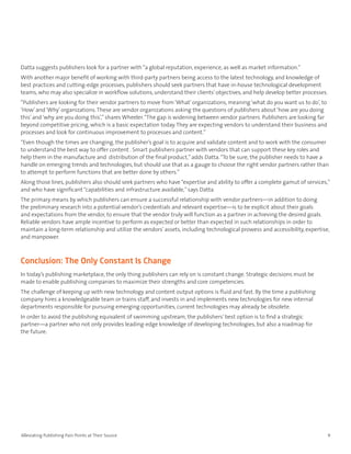 Datta suggests publishers look for a partner with “a global reputation, experience, as well as market information.”
With another major benefit of working with third-party partners being access to the latest technology, and knowledge of
best practices and cutting-edge processes, publishers should seek partners that have in-house technological development
teams, who may also specialize in workflow solutions, understand their clients’ objectives, and help develop better processes.
“Publishers are looking for their vendor partners to move from ‘What’ organizations, meaning ‘what do you want us to do’, to
‘How’ and ‘Why’ organizations. These are vendor organizations asking the questions of publishers about ‘how are you doing
this’ and ‘why are you doing this’,” shares Wheeler. “The gap is widening between vendor partners. Publishers are looking far
beyond competitive pricing, which is a basic expectation today. They are expecting vendors to understand their business and
processes and look for continuous improvement to processes and content.”
“Even though the times are changing, the publisher’s goal is to acquire and validate content and to work with the consumer
to understand the best way to offer content . Smart publishers partner with vendors that can support these key roles and
help them in the manufacture and distribution of the final product,” adds Datta. “To be sure, the publisher needs to have a
handle on emerging trends and technologies, but should use that as a gauge to choose the right vendor partners rather than
to attempt to perform functions that are better done by others.”
Along those lines, publishers also should seek partners who have “expertise and ability to offer a complete gamut of services,”
and who have significant “capabilities and infrastructure available,” says Datta.
The primary means by which publishers can ensure a successful relationship with vendor partners—in addition to doing
the preliminary research into a potential vendor’s credentials and relevant expertise—is to be explicit about their goals
and expectations from the vendor, to ensure that the vendor truly will function as a partner in achieving the desired goals.
Reliable vendors have ample incentive to perform as expected or better than expected in such relationships in order to
maintain a long-term relationship and utilize the vendors’ assets, including technological prowess and accessibility, expertise,
and manpower.



Conclusion: The Only Constant Is Change
In today’s publishing marketplace, the only thing publishers can rely on is constant change. Strategic decisions must be
made to enable publishing companies to maximize their strengths and core competencies.
The challenge of keeping up with new technology and content output options is fluid and fast. By the time a publishing
company hires a knowledgeable team or trains staff, and invests in and implements new technologies for new internal
departments responsible for pursuing emerging opportunities, current technologies may already be obsolete.
In order to avoid the publishing equivalent of swimming upstream, the publishers’ best option is to find a strategic
partner—a partner who not only provides leading-edge knowledge of developing technologies, but also a roadmap for
the future.




Alleviating Publishing Pain Points at Their Source                                                                               9
 