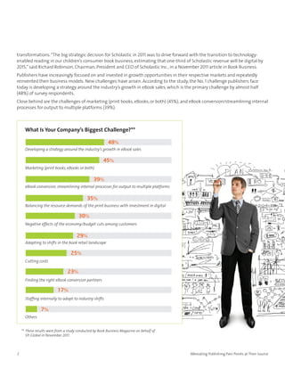 transformations. “The big strategic decision for Scholastic in 2011 was to drive forward with the transition to technology-
enabled reading in our children’s consumer book business, estimating that one-third of Scholastic revenue will be digital by
2015,” said Richard Robinson, Chairman, President and CEO of Scholastic Inc., in a November 2011 article in Book Business.
Publishers have increasingly focused on and invested in growth opportunities in their respective markets and repeatedly
reinvented their business models. New challenges have arisen. According to the study, the No. 1 challenge publishers face
today is developing a strategy around the industry’s growth in eBook sales, which is the primary challenge by almost half
(48%) of survey respondents.
Close behind are the challenges of marketing (print books, eBooks, or both) (45%), and eBook conversion/streamlining internal
processes for output to multiple platforms (39%).



      What Is Your Company’s Biggest Challenge?**

                                                         48%
      Developing a strategy around the industry’s growth in eBook sales

                                                      45%
      Marketing (print books, eBooks or both)

                                                39%
      eBook conversion, streamlining internal processes for output to multiple platforms

                                            35%
      Balancing the resource demands of the print business with investment in digital

                                       30%
      Negative effects of the economy/budget cuts among customers

                                      29%
      Adapting to shifts in the book retail landscape

                                  25%
      Cutting costs

                                23%
      Finding the right eBook conversion partners

                          17%
      Staffing internally to adapt to industry shifts

                7%
      Others


    ** These results were from a study conducted by Book Business Magazine on behalf of
       SPi Global in November 2011.



2                                                                                          Alleviating Publishing Pain Points at Their Source
 