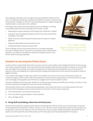 The underlying implications of such exigency have permeated the farthest corners
within virtually every publishing company. From publishers to editors, manufacturing
and production managers to the more recently developed posts in digital strategy and
implementation, no executive is left unaffected.
According to the survey, individual companies’ primary challenges in evolving
successfully amidst the Sturm und Drang of the industry, include:
•    balancing the resource demands of print books with investment in digital;
•    staying on top of the digital landscape, and all of the various new formats
     and players in the field;
•    eBook conversion, streamlining internal processes for output to multiple
     platforms;
•    finding the right eBook conversion partners; and
•    staffing internally to adapt to industry shifts.
                                                                                            The e-reader market
These challenges and their discernible solutions are virtually inseparable
                                                                                    began to fully erupt, and the
from every strategic decision made with an eye toward a future whereby book          “era of eBooks” has arrived.
publishers can continue to provide the world with invaluable content, in any
format, while remaining sustainable.



Solutions for Surviving the Perfect Storm
In what could be considered the heart of the economic recession, news headlines were fraught with stories of restructuring,
cost-cutting, and painful layoffs. Those executives fortunate enough to keep their jobs during this national crisis were faced
with seemingly insurmountable new hurdles: Doing the work of several key positions folded into one. Time became far
beyond a luxury, and navigating the swiftly evolving technological landscape around them became their greatest need and
biggest challenge.
The e-reader market began to fully erupt, and the “era of eBooks” has arrived. In the course of several years, dozens of
e-readers emerged onto the market, often with proprietary content formats, leaving publishers with many choices to make,
and a seemingly unmanageable array of formats to navigate and for which to prepare content.
Processes developed over decades upon decades for manufacturing print books were difficult and costly to transform, if new
processes could even be designed for maximum results and efficiency.
Three possible solutions have surfaced, presenting publishers with choices for how to successfully respond to the new
demands of the marketplace and the current economic environment in which they are operating:
A. Hire staff and build a new internal infrastructure.
B.   Hire a consultant to guide publishers in their evolution.
C. Hire a strategic partner.


A. Hiring Staff and Building a New Internal Infrastructure
Some ambitious publishers quickly invested heavily in developing new internal infrastructures and training or hiring staff
to help implement this behemoth initiative. The pros to such a decision include maintaining control over the processes, and
being able to customize and improve as the new infrastructure is put into place. Ideally, the publisher would then own its
system and could spread the costs of the project over the new projects launched companywide for many years.

Alleviating Publishing Pain Points at Their Source                                                                               3
 
