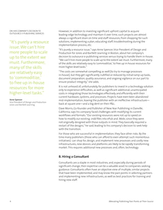ON HER COMPANY’S DECISION TO              However, in addition to investing significant upfront capital to acquire
OuTSOuRCE E-PuBLISHING SERVICES
                                          leading-edge technology and maintain it over time, such projects are almost
                                          always a significant drain on time and staff resources, from shopping for such
“It’s purely a resource                   solutions, implementing a plan, educating staff, troubleshooting during the
                                          implementation process, etc.
issue. We can’t hire                      “It’s purely a resource issue,” says Anne Spencer, Vice President of Design and
more people to scale                      Production for Jones and Bartlett Learning in Boston, about her company’s
up to the extent we                       decision to outsource e-publishing services versus trying to handle them in-house.
                                          “We can’t hire more people to scale up to the extent we must. Furthermore, many
must. Furthermore,                        of the skills are relatively easy to ‘commoditize,’ to free up in-house resources for
many of the skills                        more higher-level tasks.”

are relatively easy                       “The costs are somewhat compelling as well [to try to manage processes
                                          in-house], but they get significantly nullified or reduced by initial ramp-up tasks,
to ‘commoditize,’                         document preparation, quality assurance, and ongoing vigilance on our part to
to free up in-house                       ensure product integrity,” she adds.
                                          It is not unheard of, unfortunately, for publishers to invest in a technology solution
resources for more                        only to experience difficulties, as well as significant additional, unanticipated
higher-level tasks.”                      costs in integrating those technologies effectively and efficiently with their
                                          current hardware, systems, and processes. Projects have even been abandoned
Anne Spencer                              mid-implementation, leaving the publisher with an ineffective infrastructure—
Vice President of Design and Production
Jones and Bartlett Learning               back at square one—and a big dent on their P&L.
                                          Dave Morris, Co-founder and Publisher of New Year Publishing in Danville,
                                          California, says his company faced challenges with modifying its current
                                          workflows and formats. “Our existing resources were not up to speed on
                                          how to modify our existing .indd files into ePub and .Mobi, since they were
                                          not originally designed with those outputs in mind. They basically required a
                                          restart of the designs,” he said, leading to his company’s decision to seek help
                                          with the transition.
                                          For those who are successful in implementation, they face other risks. By the
                                          time many publishers (those who can afford to even attempt such momentous
                                          initiatives) can shop for, design, and implement new processes and costly new
                                          infrastructures, new devices and platforms are likely to be rapidly transforming
                                          market. This requires additional new processes and, often, technology.


                                          B. Hiring a Consultant
                                          Consultants are a staple in most industries, and, especially during periods of
                                          significant change, their expertise can be a valuable asset to companies seeking
                                          guidance. Consultants often have an objective view of multiple, similar projects
                                          that have been implemented, and may know the pain points in selecting partners
                                          and implementing new infrastructures, as well as best practices for training and
                                          hiring new staff.




4                                                                                      Alleviating Publishing Pain Points at Their Source
 