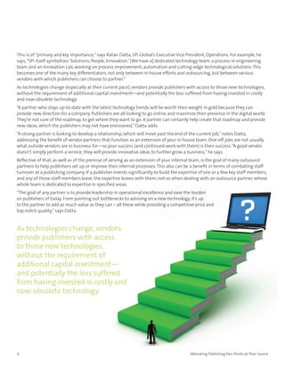 This is of “primary and key importance,” says Ratan Datta, SPi Global’s Executive Vice President, Operations. For example, he
says, “SPi itself symbolizes ‘Solutions, People, Innovation.’ [We have a] dedicated technology team, a process re-engineering
team and an Innovation Lab, working on process improvement, automation and cutting-edge technological solutions. This
becomes one of the many key differentiators, not only between in-house efforts and outsourcing, but between various
vendors with which publishers can choose to partner.”
As technologies change (especially at their current pace), vendors provide publishers with access to those new technologies,
without the requirement of additional capital investment—and potentially the loss suffered from having invested in costly
and now-obsolete technology.
“A partner who stays up-to-date with the latest technology trends will be worth their weight in gold because they can
provide new direction for a company. Publishers are all looking to go online and maximize their presence in the digital world.
They’re not sure of the roadmap, to get where they want to go. A partner can certainly help create that roadmap and provide
new ideas, which the publishers may not have envisioned,” Datta adds.
“A strong partner is looking to develop a relationship, which will move past the end of the current job,” notes Datta,
addressing the benefit of vendor-partners that function as an extension of your in-house team. One-off jobs are not usually
what outside vendors are in business for—so your success (and continued work with them) is their success. “A good vendor
doesn’t simply perform a service; they will provide innovative ideas to further grow a business,” he says.
Reflective of that, as well as of the premise of serving as an extension of your internal team, is the goal of many outsource
partners to help publishers set up or improve their internal processes. This also can be a benefit in terms of combating staff
turnover at a publishing company. If a publisher invests significantly to build the expertise of one or a few key staff members,
and any of those staff members leave, the expertise leaves with them; not so when dealing with an outsource partner, whose
whole team is dedicated to expertise in specified areas.
“The goal of any partner is to provide leadership in operational excellence and ease the burden
on publishers of today. From pointing out bottlenecks to advising on a new technology, it’s up
to the partner to add as much value as they can – all these while providing a competitive price and
top-notch quality,” says Datta.


As technologies change, vendors
provide publishers with access
to those new technologies,
without the requirement of
additional capital investment—
and potentially the loss suffered
from having invested in costly and
now-obsolete technology.




6                                                                                       Alleviating Publishing Pain Points at Their Source
 