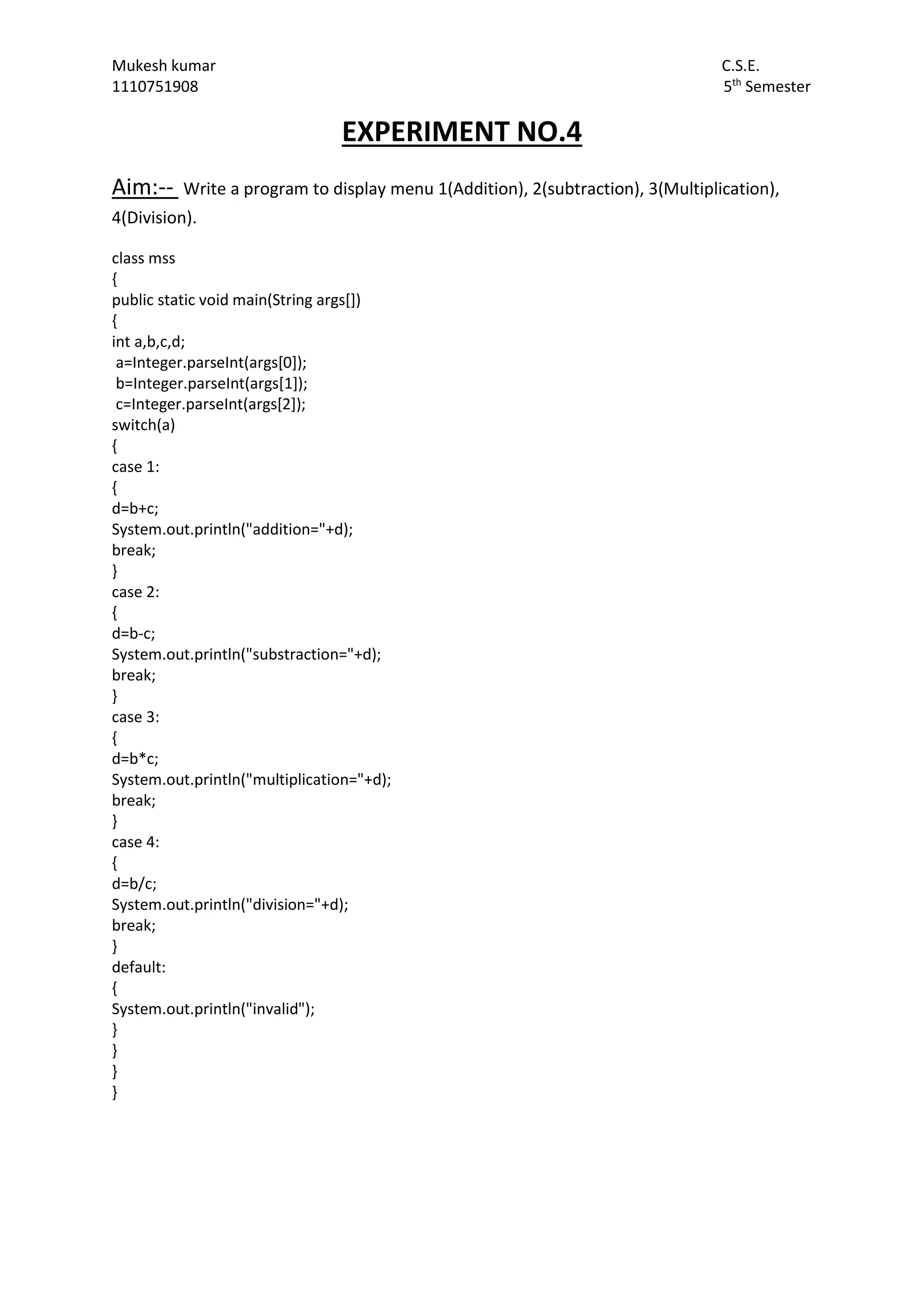 Mukesh kumar C.S.E.
1110751908 5th
Semester
EXPERIMENT NO.4
Aim:-- Write a program to display menu 1(Addition), 2(subtraction), 3(Multiplication),
4(Division).
class mss
{
public static void main(String args[])
{
int a,b,c,d;
a=Integer.parseInt(args[0]);
b=Integer.parseInt(args[1]);
c=Integer.parseInt(args[2]);
switch(a)
{
case 1:
{
d=b+c;
System.out.println("addition="+d);
break;
}
case 2:
{
d=b-c;
System.out.println("substraction="+d);
break;
}
case 3:
{
d=b*c;
System.out.println("multiplication="+d);
break;
}
case 4:
{
d=b/c;
System.out.println("division="+d);
break;
}
default:
{
System.out.println("invalid");
}
}
}
}
 