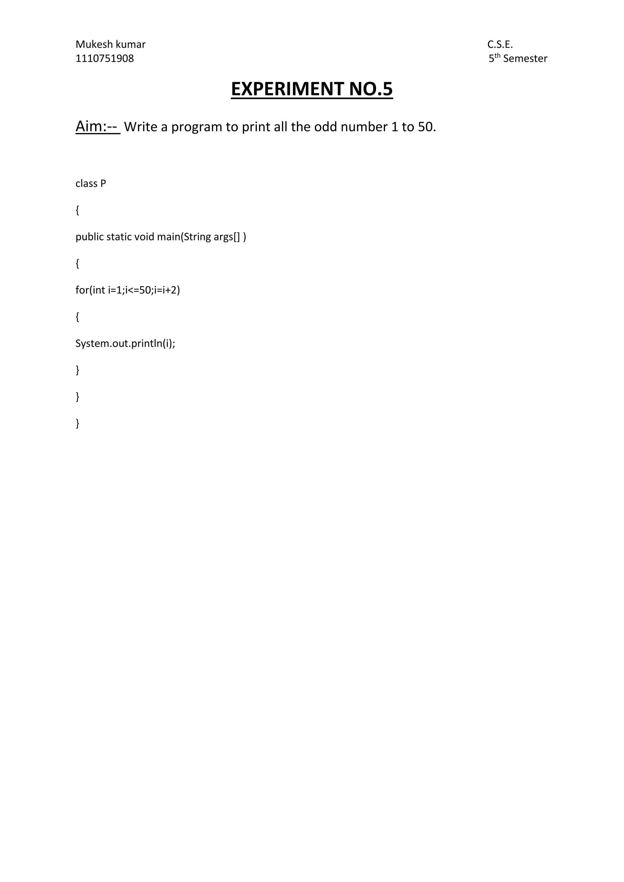 Mukesh kumar C.S.E.
1110751908 5th
Semester
EXPERIMENT NO.5
Aim:-- Write a program to print all the odd number 1 to 50.
class P
{
public static void main(String args[] )
{
for(int i=1;i<=50;i=i+2)
{
System.out.println(i);
}
}
}
 