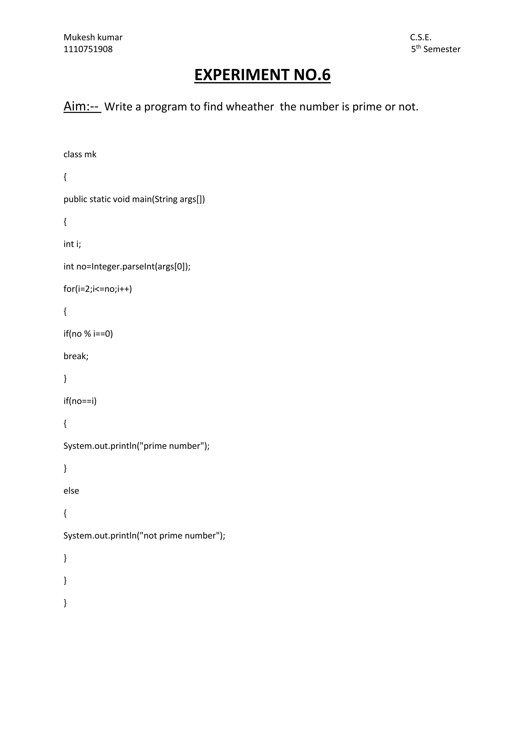 Mukesh kumar C.S.E.
1110751908 5th
Semester
EXPERIMENT NO.6
Aim:-- Write a program to find wheather the number is prime or not.
class mk
{
public static void main(String args[])
{
int i;
int no=Integer.parseInt(args[0]);
for(i=2;i<=no;i++)
{
if(no % i==0)
break;
}
if(no==i)
{
System.out.println("prime number");
}
else
{
System.out.println("not prime number");
}
}
}
 