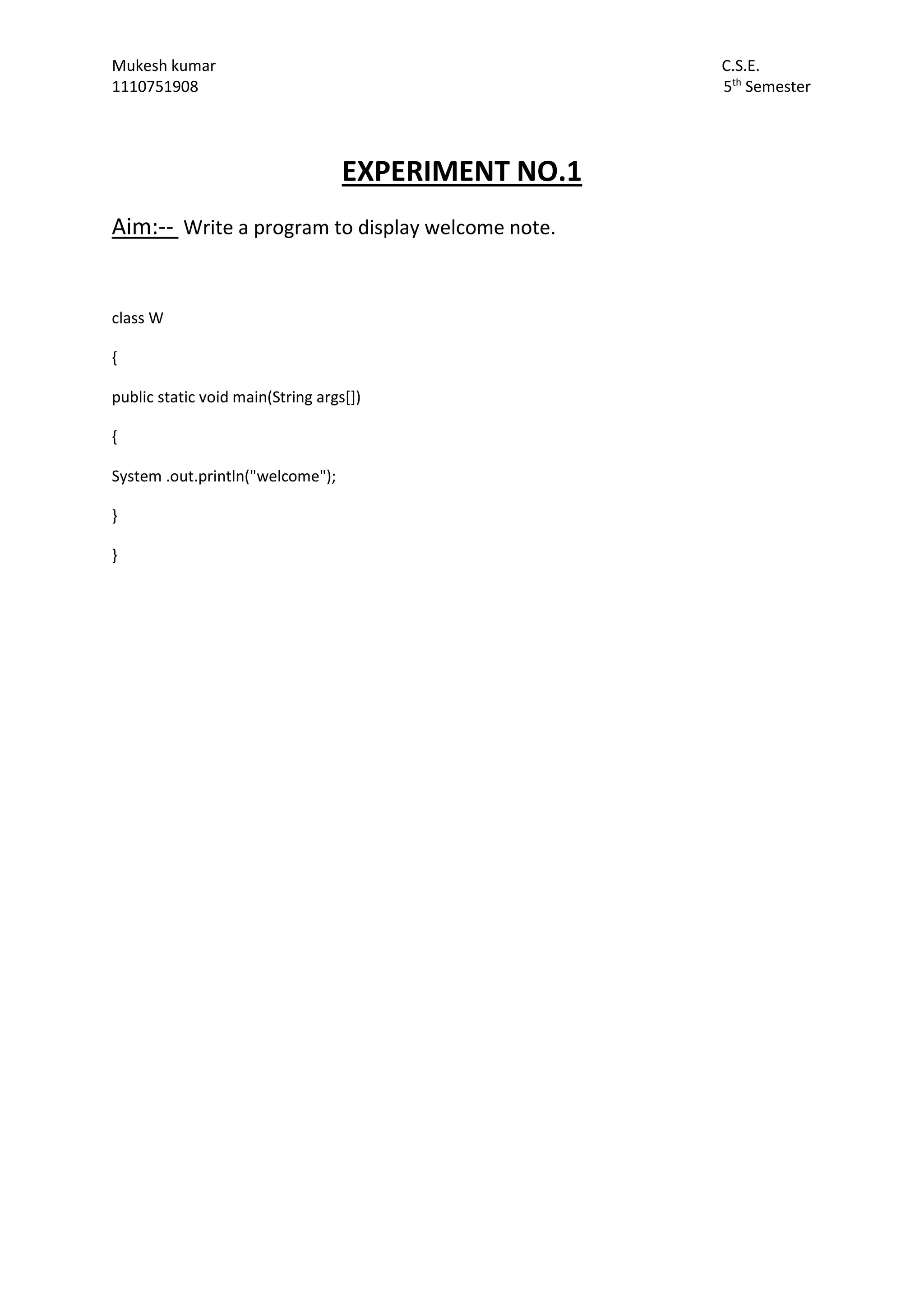 Mukesh kumar C.S.E.
1110751908 5th
Semester
EXPERIMENT NO.1
Aim:-- Write a program to display welcome note.
class W
{
public static void main(String args[])
{
System .out.println("welcome");
}
}
 