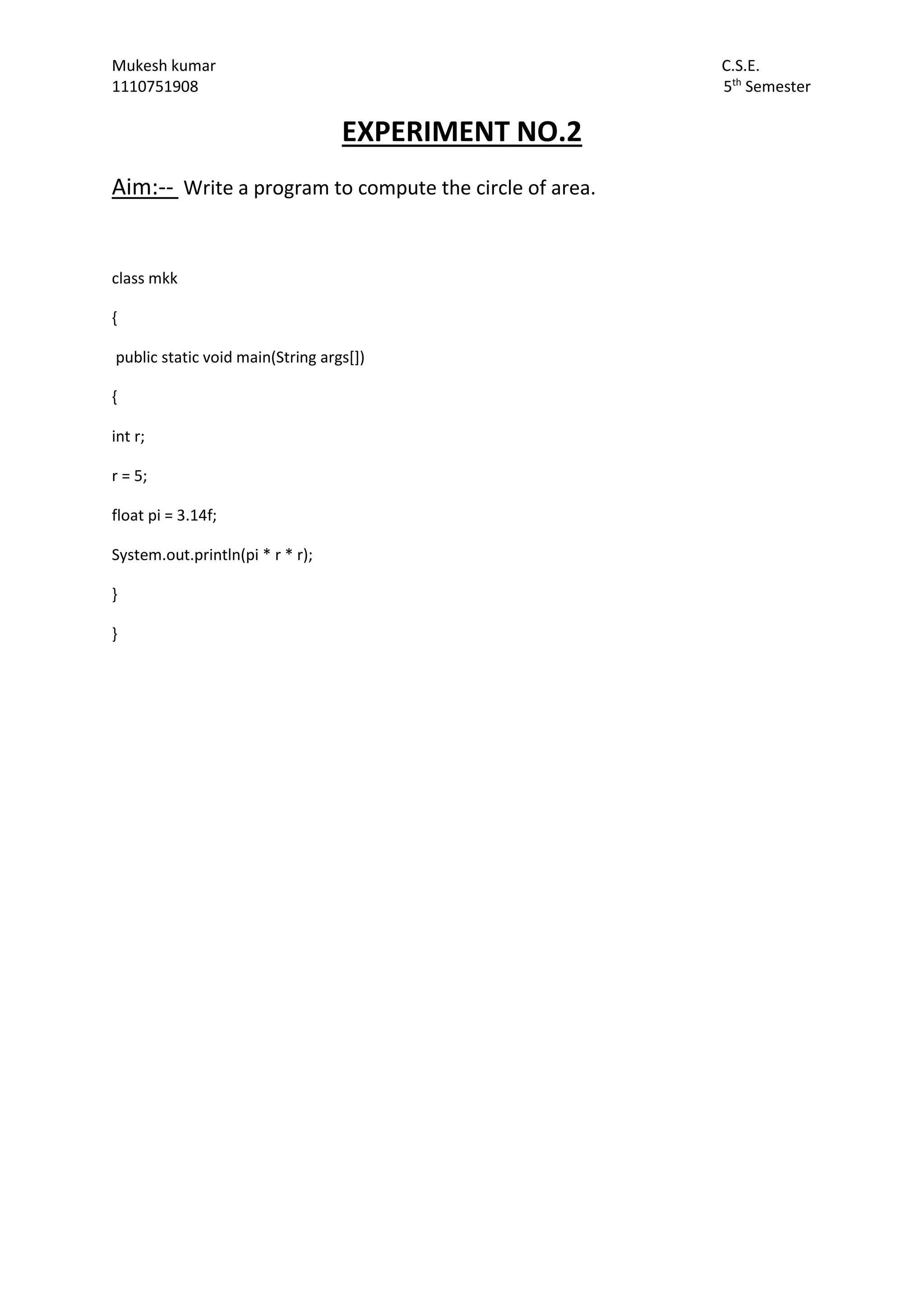 Mukesh kumar C.S.E.
1110751908 5th
Semester
EXPERIMENT NO.2
Aim:-- Write a program to compute the circle of area.
class mkk
{
public static void main(String args[])
{
int r;
r = 5;
float pi = 3.14f;
System.out.println(pi * r * r);
}
}
 
